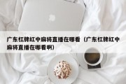 广东杠牌红中麻将直播在哪看（广东杠牌红中麻将直播在哪看啊）